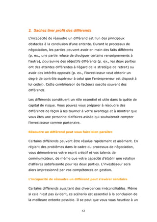 2. Sachez tirer profit des différends
L'incapacité de résoudre un différend est l'un des principaux
obstacles à la conclusion d'une entente. Durant le processus de
négociation, les parties peuvent avoir en main des faits différents
(p. ex., une partie refuse de divulguer certains renseignements à
l'autre), poursuivre des objectifs différents (p. ex., les deux parties
ont des attentes différentes à l'égard de la stratégie de retrait) ou
avoir des intérêts opposés (p. ex., l'investisseur veut obtenir un
degré de contrôle supérieur à celui que l'entrepreneur est disposé à
lui céder). Cette combinaison de facteurs suscite souvent des
différends.
Les différends constituent un rôle essentiel et utile dans la quête de
capital de risque. Vous pouvez vous préparer à résoudre des
différends de façon à les tourner à votre avantage et à montrer que
vous êtes une personne d'affaires avisée qui souhaiterait compter
l'investisseur comme partenaire.
Résoudre un différend peut vous faire bien paraître

Certains différends peuvent être résolus rapidement et aisément. En
réglant des problèmes dans le cadre du processus de négociation,
vous démontrerez votre esprit créatif et vos talents de
communicateur, de même que votre capacité d'établir une relation
d'affaires satisfaisante pour les deux parties. L'investisseur sera
alors impressionné par vos compétences en gestion.
L'incapacité de résoudre un différend peut s'avérer salutaire

Certains différends suscitent des divergences irréconciliables. Même
si cela n'est pas évident, ce scénario est essentiel à la conclusion de
la meilleure entente possible. Il se peut que vous vous heurtiez à un
62

 