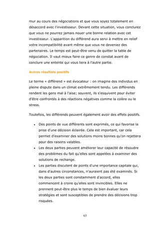 mur au cours des négociations et que vous soyez totalement en
désaccord avec l'investisseur. Devant cette situation, vous conclurez
que vous ne pourrez jamais nouer une bonne relation avec cet
investisseur. L'apparition du différend aura servi à mettre en relief
votre incompatibilité avant même que vous ne deveniez des
partenaires. Le temps est peut-être venu de quitter la table de
négociation. Il vaut mieux faire ce genre de constat avant de
conclure une entente qui vous liera à l'autre partie.
Autres résultats positifs

Le terme « différend » est évocateur : on imagine des individus en
pleine dispute dans un climat extrêmement tendu. Les différends
rendent les gens mal à l'aise; souvent, ils s'esquivent pour éviter
d'être confrontés à des réactions négatives comme la colère ou le
stress.
Toutefois, les différends peuvent également avoir des effets positifs.
•

Des points de vue différents sont exprimés, ce qui favorise la
prise d'une décision éclairée. Cela est important, car cela
permet d'examiner des solutions moins bonnes qu'on rejettera
pour des raisons valables.

•

Les deux parties peuvent améliorer leur capacité de résoudre
des problèmes du fait qu'elles sont appelées à examiner des
solutions de rechange.

•

Les parties discutent de points d'une importance capitale qui,
dans d'autres circonstances, n'auraient pas été examinés. Si
les deux parties sont constamment d'accord, elles
commencent à croire qu'elles sont invincibles. Elles ne
prennent peut-être plus le temps de bien évaluer leurs
stratégies et sont susceptibles de prendre des décisions trop
risquées.

63

 