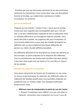 N'oubliez pas que vos discussions donneront le ton aux prochaines
rencontres ou transactions. Vous voulez donc créer une atmosphère
franche et honnête, qui incidemment contribuera à mettre
l'investisseur en confiance.
Cernez les différends

Imaginez qu'une entente « tombe à l'eau » parce que les parties
croient que leurs objectifs sont incompatibles alors qu'il n'en est
rien. Il est donc extrêmement important de faire la distinction entre
un véritable différend et une divergence d'opinion possible. Vous
devez être prêt à justifier vos exigences afin que l'investisseur et
vous puissiez déterminer si vous avez des intérêts divergents (un
différend réel) ou tout simplement des façons différentes de
parvenir au même résultat (différend possible).
Les différends découlent d'une divergence au niveau des opinions ou
des principes. La pierre angulaire de la résolution des différends,
c'est la compréhension des écarts entre les désirs des deux parties.
Il faut bien saisir quels sont ces écarts si l'on veut être en mesure
de les combler.
Saisissez les points de vue exprimés

Vous devez comprendre les besoins de l'investisseur et vice versa.
Le recours à des techniques de résolution des différends axées sur
l'obtention de résultats positifs peut vous permettre d'aborder les
problèmes sous un meilleur angle. Voici quelques techniques
d'intervention utiles.
•

Efforcez-vous de comprendre le point de vue de l'autre
— Écoutez l'investisseur sans réfléchir à ce que vous allez lui
répondre. Concentrez-vous uniquement sur ce qu'il vous dit.

67

 