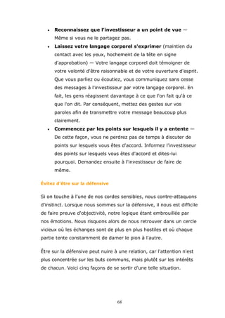 •

Reconnaissez que l'investisseur a un point de vue —
Même si vous ne le partagez pas.

•

Laissez votre langage corporel s'exprimer (maintien du
contact avec les yeux, hochement de la tête en signe
d'approbation) — Votre langage corporel doit témoigner de
votre volonté d'être raisonnable et de votre ouverture d'esprit.
Que vous parliez ou écoutiez, vous communiquez sans cesse
des messages à l'investisseur par votre langage corporel. En
fait, les gens réagissent davantage à ce que l'on fait qu'à ce
que l'on dit. Par conséquent, mettez des gestes sur vos
paroles afin de transmettre votre message beaucoup plus
clairement.

•

Commencez par les points sur lesquels il y a entente —
De cette façon, vous ne perdrez pas de temps à discuter de
points sur lesquels vous êtes d'accord. Informez l'investisseur
des points sur lesquels vous êtes d'accord et dites-lui
pourquoi. Demandez ensuite à l'investisseur de faire de
même.

Évitez d'être sur la défensive

Si on touche à l'une de nos cordes sensibles, nous contre-attaquons
d'instinct. Lorsque nous sommes sur la défensive, il nous est difficile
de faire preuve d'objectivité, notre logique étant embrouillée par
nos émotions. Nous risquons alors de nous retrouver dans un cercle
vicieux où les échanges sont de plus en plus hostiles et où chaque
partie tente constamment de damer le pion à l'autre.
Être sur la défensive peut nuire à une relation, car l'attention n'est
plus concentrée sur les buts communs, mais plutôt sur les intérêts
de chacun. Voici cinq façons de se sortir d'une telle situation.

68

 