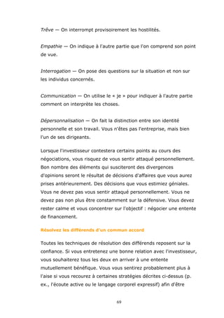 Trêve — On interrompt provisoirement les hostilités.
Empathie — On indique à l'autre partie que l'on comprend son point
de vue.
Interrogation — On pose des questions sur la situation et non sur
les individus concernés.
Communication — On utilise le « je » pour indiquer à l'autre partie
comment on interprète les choses.
Dépersonnalisation — On fait la distinction entre son identité
personnelle et son travail. Vous n'êtes pas l'entreprise, mais bien
l'un de ses dirigeants.
Lorsque l'investisseur contestera certains points au cours des
négociations, vous risquez de vous sentir attaqué personnellement.
Bon nombre des éléments qui susciteront des divergences
d'opinions seront le résultat de décisions d'affaires que vous aurez
prises antérieurement. Des décisions que vous estimiez géniales.
Vous ne devez pas vous sentir attaqué personnellement. Vous ne
devez pas non plus être constamment sur la défensive. Vous devez
rester calme et vous concentrer sur l'objectif : négocier une entente
de financement.
Résolvez les différends d'un commun accord

Toutes les techniques de résolution des différends reposent sur la
confiance. Si vous entretenez une bonne relation avec l'investisseur,
vous souhaiterez tous les deux en arriver à une entente
mutuellement bénéfique. Vous vous sentirez probablement plus à
l'aise si vous recourez à certaines stratégies décrites ci-dessus (p.
ex., l'écoute active ou le langage corporel expressif) afin d'être

69

 