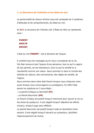 1. La Structure de l'individu ou les états du moi
La personnalité de chacun d'entre nous est composée de 3 systèmes
d'attitudes et de comportements, les états du moi.
En A.T. la structure de l'individu (les 3 États du Moi) se représente
ainsi :
PARENT
ADULTE
ENFANT
L'état du moi PARENT : est le domaine de l'acquis.
Il contient tous les messages qu'on nous a enseignés de la vie.
Cet état recouvre tout l'acquis d'une personne, tout ce qu'il a appris
de ses parents, de ses éducateurs, tout ce que la société lui a
représenté comme une valeur. Nous sommes ici dans le monde des
échelles de valeurs, des convenances, des règles de société, de
l'appris.
Nous sommes dans notre état Parent lorsque nous critiquons mais
aussi lorsque nous encourageons ou protégeons. En effet l'état
parent se subdivise en 2 sous-états :
- Le parent Critique ou Normatif (PC)
- Le Parent Nourricier (PN)
Le Parent Critique est positif lorsqu'il intervient pour sauver la vie ou
les droits de quelqu'un. Il est négatif lorsqu'il déprécie les efforts
d'autrui, lorsqu'il juge sans réfléchir.
Le parent Nourricier est positif lorsqu'il aide et réconforte à bon
escient. Il est négatif lorsqu'il devient sur protecteur, étouffant
l'épanouissement de l'autre.

7

 