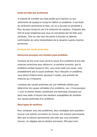 Isolez les faits des sentiments
Il importe de s'arrêter aux faits plutôt qu'à l'opinion ou aux
sentiments de quelqu'un lorsqu'on définit un problème. Il est facile
de confondre sentiments et faits, car on a souvent la sensibilité à
fleur de peau lorsqu'on est à la recherche de capitaux. N'agissez pas
tant et aussi longtemps que vous ne connaissez par les faits avec
certitude. Tirez au clair tous les points à élucider et obtenez
confirmation de votre interprétation de la situation auprès d'autres
personnes.
Analysez les causes profondes

Découvrez pourquoi une situation pose problème
Combien de fois avez-vous cerné la cause d'un problème et pris des
mesures correctives pour découvrir, la semaine suivante, que le
problème existait toujours? Oui, vous aviez isolé une cause, mais
probablement pas la cause profonde. Pour résoudre un problème,
vous devez d'abord savoir pourquoi il existe, puis prendre les
mesures qui s'imposent.
L'analyse des causes profondes est une méthode utilisée pour
déterminer les causes véritables d'un problème. Les « Cinq pourquoi
» (voir la section Outils) constituent une technique d'analyse qui
peut vous aider à trouver des solutions susceptibles de remédier
aux causes profondes d'un problème.

Deux types de solutions
Pour composer avec des problèmes, deux stratégies sont possibles :
trouver une solution provisoire ou trouver une solution permanente.
Bien que la solution permanente soit celle que vous souhaitez
trouver, ne négligez pas la solution provisoire. Elle peut avoir

74

 