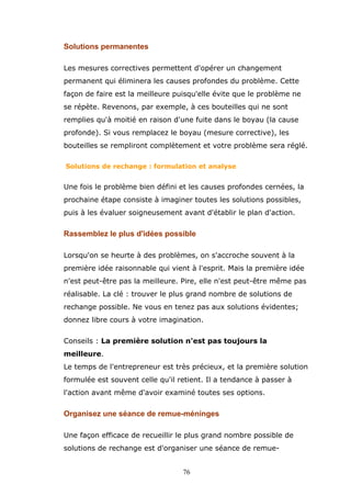 Solutions permanentes
Les mesures correctives permettent d'opérer un changement
permanent qui éliminera les causes profondes du problème. Cette
façon de faire est la meilleure puisqu'elle évite que le problème ne
se répète. Revenons, par exemple, à ces bouteilles qui ne sont
remplies qu'à moitié en raison d'une fuite dans le boyau (la cause
profonde). Si vous remplacez le boyau (mesure corrective), les
bouteilles se rempliront complètement et votre problème sera réglé.
Solutions de rechange : formulation et analyse

Une fois le problème bien défini et les causes profondes cernées, la
prochaine étape consiste à imaginer toutes les solutions possibles,
puis à les évaluer soigneusement avant d'établir le plan d'action.

Rassemblez le plus d'idées possible
Lorsqu'on se heurte à des problèmes, on s'accroche souvent à la
première idée raisonnable qui vient à l'esprit. Mais la première idée
n'est peut-être pas la meilleure. Pire, elle n'est peut-être même pas
réalisable. La clé : trouver le plus grand nombre de solutions de
rechange possible. Ne vous en tenez pas aux solutions évidentes;
donnez libre cours à votre imagination.
Conseils : La première solution n'est pas toujours la
meilleure.
Le temps de l'entrepreneur est très précieux, et la première solution
formulée est souvent celle qu'il retient. Il a tendance à passer à
l'action avant même d'avoir examiné toutes ses options.

Organisez une séance de remue-méninges
Une façon efficace de recueillir le plus grand nombre possible de
solutions de rechange est d'organiser une séance de remue76

 