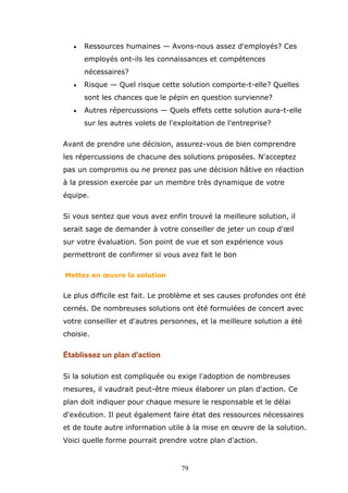 •

Ressources humaines — Avons-nous assez d'employés? Ces
employés ont-ils les connaissances et compétences
nécessaires?

•

Risque — Quel risque cette solution comporte-t-elle? Quelles
sont les chances que le pépin en question survienne?

•

Autres répercussions — Quels effets cette solution aura-t-elle
sur les autres volets de l'exploitation de l'entreprise?

Avant de prendre une décision, assurez-vous de bien comprendre
les répercussions de chacune des solutions proposées. N'acceptez
pas un compromis ou ne prenez pas une décision hâtive en réaction
à la pression exercée par un membre très dynamique de votre
équipe.
Si vous sentez que vous avez enfin trouvé la meilleure solution, il
serait sage de demander à votre conseiller de jeter un coup d'œil
sur votre évaluation. Son point de vue et son expérience vous
permettront de confirmer si vous avez fait le bon
Mettez en œuvre la solution

Le plus difficile est fait. Le problème et ses causes profondes ont été
cernés. De nombreuses solutions ont été formulées de concert avec
votre conseiller et d'autres personnes, et la meilleure solution a été
choisie.

Établissez un plan d'action
Si la solution est compliquée ou exige l'adoption de nombreuses
mesures, il vaudrait peut-être mieux élaborer un plan d'action. Ce
plan doit indiquer pour chaque mesure le responsable et le délai
d'exécution. Il peut également faire état des ressources nécessaires
et de toute autre information utile à la mise en œuvre de la solution.
Voici quelle forme pourrait prendre votre plan d'action.

79

 