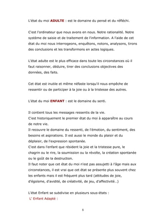 L'état du moi ADULTE : est le domaine du pensé et du réfléchi.
C'est l'ordinateur que nous avons en nous. Notre rationalité. Notre
système de saisie et de traitement de l'information. A l'aide de cet
état du moi nous interrogeons, enquêtons, notons, analysons, tirons
des conclusions et les transformons en actes logiques.
L'état adulte est le plus efficace dans toute les circonstances où il
faut raisonner, déduire, tirer des conclusions objectives des
données, des faits.
Cet état est inutile et même néfaste lorsqu'il nous empêche de
ressentir ou de participer à la joie ou à la tristesse des autres.
L'état du moi ENFANT : est le domaine du senti.
Il contient tous les messages ressentis de la vie.
C'est historiquement le premier état du moi à apparaître au cours
de notre vie.
Il recouvre le domaine du ressenti, de l'émotion, du sentiment, des
besoins et aspirations. Il est aussi le monde du plaisir et du
déplaisir, de l'expression spontanée.
C'est dans l'enfant que résident la joie et la tristesse pure, le
chagrin ou le rire, la soumission ou la révolte, la création spontanée
ou le goût de la destruction.
Il faut noter que cet état du moi n'est pas assujetti à l'âge mais aux
circonstances, il est vrai que cet état se présente plus souvent chez
les enfants mais il est fréquent plus tard (attitudes de joie,
d'égoïsme, d'avidité, de créativité, de jeu, d'affectivité…)
L'état Enfant se subdivise en plusieurs sous-états :
L' Enfant Adapté :
8

 