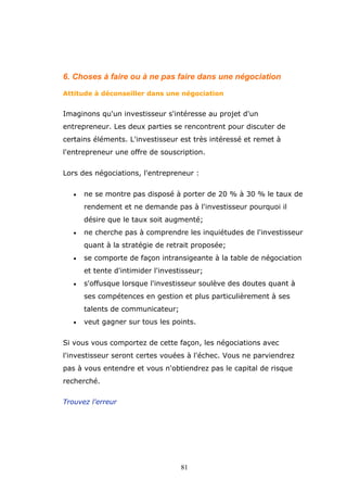 6. Choses à faire ou à ne pas faire dans une négociation
Attitude à déconseiller dans une négociation

Imaginons qu'un investisseur s'intéresse au projet d'un
entrepreneur. Les deux parties se rencontrent pour discuter de
certains éléments. L'investisseur est très intéressé et remet à
l'entrepreneur une offre de souscription.
Lors des négociations, l'entrepreneur :
•

ne se montre pas disposé à porter de 20 % à 30 % le taux de
rendement et ne demande pas à l'investisseur pourquoi il
désire que le taux soit augmenté;

•

ne cherche pas à comprendre les inquiétudes de l'investisseur
quant à la stratégie de retrait proposée;

•

se comporte de façon intransigeante à la table de négociation
et tente d'intimider l'investisseur;

•

s'offusque lorsque l'investisseur soulève des doutes quant à
ses compétences en gestion et plus particulièrement à ses
talents de communicateur;

•

veut gagner sur tous les points.

Si vous vous comportez de cette façon, les négociations avec
l'investisseur seront certes vouées à l'échec. Vous ne parviendrez
pas à vous entendre et vous n'obtiendrez pas le capital de risque
recherché.
Trouvez l'erreur

81

 