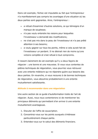 Dans cet exemple, l'échec est imputable au fait que l'entrepreneur
n'a manifestement pas compris les avantages d'une situation où les
deux parties sont gagnantes. Ainsi, l'entrepreneur :
•

a refusé d'examiner d'autres solutions, ce qui témoigne d'un
manque de souplesse;

•

n'a pas voulu entendre les raisons pour lesquelles
l'investisseur a demandé des modifications;

•

ne s'est pas mis dans la peau de l'investisseur et n'a pas prêté
attention à ses besoins;

•

a voulu gagner sur tous les points, même si cela aurait fait de
l'investisseur un perdant. Il ne désirait rien de moins qu'une
victoire complète et s'est refusé à tout compromis.

Il ressort clairement de cet exemple qu'il y a deux façons de
négocier : une bonne et une mauvaise. Si vous vous contentez de
piètres techniques de négociation, vous pourriez vous retrouver
avec une entente médiocre qui ne répondra guère aux besoins des
deux parties. En revanche, si vous recourez à de bonnes techniques
de négociation, vous aboutirez probablement à une entente
mutuellement satisfaisante.
Attitude à recommander dans une négociation

Une autre section de ce guide d'autoformation traite de l'art de
négocier. Aussi, nous nous contenterons ici de mentionner les
principaux éléments qui permettent d'en arriver à une entente
mutuellement avantageuse.
1. Discuter de l'offre de souscription.
2. Concentrez-vous sur les points auxquels s'intéresse
particulièrement chaque partie.
3. Entendez-vous sur le calcul des éléments financiers.

82

 