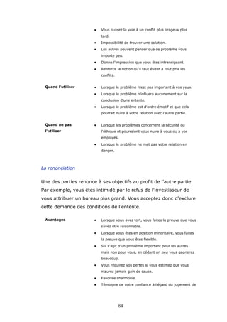 •

Vous ouvrez la voie à un conflit plus orageux plus
tard.

•

Impossibilité de trouver une solution.

•

Les autres peuvent penser que ce problème vous
importe peu.

•

Donne l'impression que vous êtes intransigeant.

•

Renforce la notion qu'il faut éviter à tout prix les
conflits.

•

Lorsque le problème n'est pas important à vos yeux.

•

Quand l'utiliser

Lorsque le problème n'influera aucunement sur la
conclusion d'une entente.

•

Lorsque le problème est d'ordre émotif et que cela
pourrait nuire à votre relation avec l'autre partie.

Quand ne pas

•

l'utiliser

Lorsque les problèmes concernent la sécurité ou
l'éthique et pourraient vous nuire à vous ou à vos
employés.

•

Lorsque le problème ne met pas votre relation en
danger.

La renonciation

Une des parties renonce à ses objectifs au profit de l'autre partie.
Par exemple, vous êtes intimidé par le refus de l'investisseur de
vous attribuer un bureau plus grand. Vous acceptez donc d'exclure
cette demande des conditions de l’entente.
Avantages

•

Lorsque vous avez tort, vous faites la preuve que vous
savez être raisonnable.

•

Lorsque vous êtes en position minoritaire, vous faites
la preuve que vous êtes flexible.

•

S'il s'agit d'un problème important pour les autres
mais non pour vous, en cédant un peu vous gagnerez
beaucoup.

•

Vous réduirez vos pertes si vous estimez que vous
n'aurez jamais gain de cause.

•

Favorise l'harmonie.

•

Témoigne de votre confiance à l'égard du jugement de

84

 