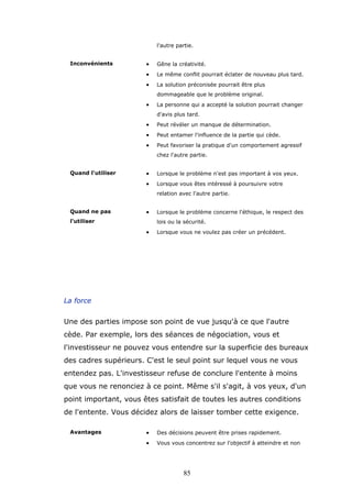 l'autre partie.

•

Gêne la créativité.

•

Le même conflit pourrait éclater de nouveau plus tard.

•

Inconvénients

La solution préconisée pourrait être plus
dommageable que le problème original.

•

La personne qui a accepté la solution pourrait changer
d'avis plus tard.

•

Peut révéler un manque de détermination.

•

Peut entamer l'influence de la partie qui cède.

•

Peut favoriser la pratique d'un comportement agressif
chez l'autre partie.

•

Lorsque le problème n'est pas important à vos yeux.

•

Quand l'utiliser

Lorsque vous êtes intéressé à poursuivre votre
relation avec l'autre partie.

Quand ne pas

•

l'utiliser

Lorsque le problème concerne l'éthique, le respect des
lois ou la sécurité.

•

Lorsque vous ne voulez pas créer un précédent.

La force

Une des parties impose son point de vue jusqu'à ce que l'autre
cède. Par exemple, lors des séances de négociation, vous et
l'investisseur ne pouvez vous entendre sur la superficie des bureaux
des cadres supérieurs. C'est le seul point sur lequel vous ne vous
entendez pas. L'investisseur refuse de conclure l'entente à moins
que vous ne renonciez à ce point. Même s'il s'agit, à vos yeux, d'un
point important, vous êtes satisfait de toutes les autres conditions
de l'entente. Vous décidez alors de laisser tomber cette exigence.
Avantages

•

Des décisions peuvent être prises rapidement.

•

Vous vous concentrez sur l'objectif à atteindre et non

85

 