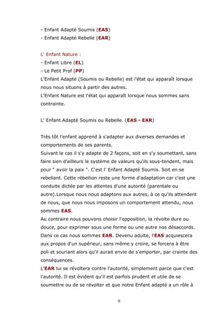 - Enfant Adapté Soumis (EAS)
- Enfant Adapté Rebelle (EAR)
L' Enfant Nature :
- Enfant Libre (EL)
- Le Petit Prof (PP)
L'Enfant Adapté (Soumis ou Rebelle) est l'état qui apparaît lorsque
nous nous situons à partir des autres.
L'Enfant Nature est l'état qui apparaît lorsque nous sommes sans
contrainte.
L' Enfant Adapté Soumis ou Rebelle. (EAS - EAR)
Très tôt l'enfant apprend à s'adapter aux diverses demandes et
comportements de ses parents.
Suivant le cas il s'y adapte de 2 façons, soit en s'y soumettant, sans
faire sien d'ailleurs le système de valeurs qu'ils sous-tendent, mais
pour " avoir la paix ". C'est l' Enfant Adapté Soumis. Soit en se
rebellant. Cette rébellion reste une forme d'adaptation car c'est une
conduite dictée par les attentes d'une autorité (parentale ou
autre).Lorsque nous nous adaptons aux autres, à ce qu'ils attendent
de nous, que nous nous imposons un comportement attendu, nous
sommes EAS.
Au contraire nous pouvons choisir l'opposition, la révolte dure ou
douce, pour exprimer sous une forme ou une autre nos désaccords.
Dans ce cas nous sommes EAR. Devenu adulte, l'EAS acquiescera
aux propos d'un supérieur, sans même y croire, se forcera à être
poli et souriant alors qu'il aurait envie de s'emporter, par crainte des
conséquences.
L'EAR lui se révoltera contre l'autorité, simplement parce que c'est
l'autorité. Il est évident qu'il est parfois prudent et utile de se
soumettre ou de se révolter et que notre Enfant adapté a un rôle à
9

 