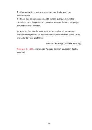 Q : Pourquoi est-ce que je comprends mal les besoins des
investisseurs?
R : Parce que je n'ai pas demandé conseil quelqu'un dont les
compétences et l'expérience pourraient m'aider élaborer un projet
d'investissement efficace.
Ne vous arrêtez que lorsque vous ne serez plus en mesure de
formuler de réponses. La dernière devrait vous éclairer sur la cause
profonde de votre problème.
Source : Strategis ( canada industry)
Tjosvold, D. 1993. Learning to Manage Conflict. Lexington Books.
New York.

90

 