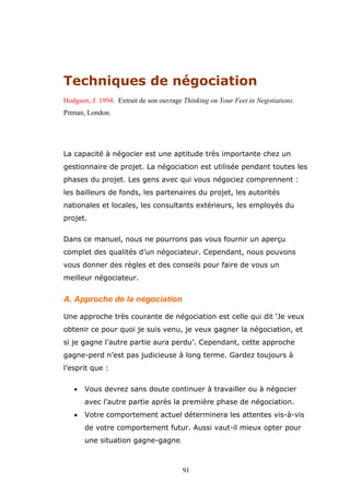 Techniques de négociation
Hodgson, J. 1994. Extrait de son ouvrage Thinking on Your Feet in Negotiations.
Pitman, London.

La capacité à négocier est une aptitude très importante chez un
gestionnaire de projet. La négociation est utilisée pendant toutes les
phases du projet. Les gens avec qui vous négociez comprennent :
les bailleurs de fonds, les partenaires du projet, les autorités
nationales et locales, les consultants extérieurs, les employés du
projet.
Dans ce manuel, nous ne pourrons pas vous fournir un aperçu
complet des qualités d’un négociateur. Cependant, nous pouvons
vous donner des règles et des conseils pour faire de vous un
meilleur négociateur.

A. Approche de la négociation
Une approche très courante de négociation est celle qui dit ‘Je veux
obtenir ce pour quoi je suis venu, je veux gagner la négociation, et
si je gagne l’autre partie aura perdu’. Cependant, cette approche
gagne-perd n’est pas judicieuse à long terme. Gardez toujours à
l’esprit que :
•

Vous devrez sans doute continuer à travailler ou à négocier
avec l’autre partie après la première phase de négociation.

•

Votre comportement actuel déterminera les attentes vis-à-vis
de votre comportement futur. Aussi vaut-il mieux opter pour
une situation gagne-gagne.

91

 