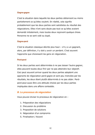 Gagne-gagne
C’est la situation dans laquelle les deux parties obtiennent au moins
partiellement ce qu’elles veulent. En réalité, cela signifie
probablement que les deux parties sont satisfaites du résultat des
négociations. Elles n’ont sans doute pas tout ce qu’elles avaient
demandé initialement, mais toutes deux reçoivent quelque chose.
Personne ne se sent volé ou dupé.
Gagne-perd
C’est la situation classique décrite plus haut – s’il y a un gagnant,
alors, par définition, il y doit y avoir un perdant. C’est souvent
l’approche que choisissent les gens en négociation.
Perd-perd
Si les deux parties sont déterminées à ne pas laisser l’autre gagner,
elles peuvent toutes deux finir par ne pas atteindre leur objectif.
Ceci peut souvent arriver quand les deux parties adoptent une
approche de négociation perd-gagne et sont peu motivées par les
résultats, les deux étant plutôt déterminés à ne pas céder. Perdperd peut aussi être une attitude choisie par les deux parties
impliquées dans une affaire contestée.

B. Le processus de négociation
Vous pouvez diviser le processus de négociation en :
1. Préparation des négociations
2. Discussion du problème
3. Proposition de solutions
4. Négociation d’un compromis
5. Finalisation / Accord

92

 