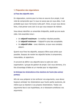1. Préparation des négociations
a) Fixez des objectifs clairs
En négociation, comme pour la mise en oeuvre d’un projet, il est
vital de comprendre que ‘si vous ne savez pas où vous allez, il est
probable que vous n’arriverez nulle part’. Ainsi, ce que vous devez
faire, c’est penser avec soin à ce que vous essayer de réaliser.
Vous devez identifier un ensemble d’objectifs, plutôt qu’une seule
cible. Cet ensemble inclut :
Un objectif maximum - le meilleur résultat possible.
Un objectif minimum – l’objectif le plus bas acceptable.
Un objectif cible – avec réalisme, ce que vous comptez
obtenir.
Quand vous fixez les objectifs, essayez d’être aussi précis que
possible. Essayez de rendre les objectifs faciles à comprendre,
mesurables, et opportuns.
Il convient de définir ces objectifs dans le cadre de votre
organisation / groupe de gestion de projet. Ceci vous donnera, à la
fois d’avantage d’idées et un mandat pour la négociation.
b) Anticipez les réclamations et les réactions de l’autre (des autres)
partie(s)
Afin de vous préparer et de renforcer vos arguments, vous devez
toujours anticiper les réclamations que l’autre partie soulevera, de
même que sa réaction à vos propres réclamations. Testez vos
arguments face à ces hypothèses, et si nécessaire améliorez vos
arguments.

93

 