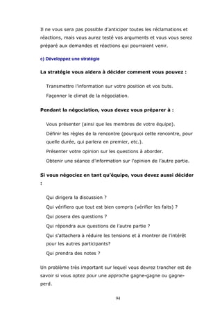 Il ne vous sera pas possible d’anticiper toutes les réclamations et
réactions, mais vous aurez testé vos arguments et vous vous serez
préparé aux demandes et réactions qui pourraient venir.
c) Développez une stratégie
La stratégie vous aidera à décider comment vous pouvez :
Transmettre l’information sur votre position et vos buts.
Façonner le climat de la négociation.
Pendant la négociation, vous devez vous préparer à :
Vous présenter (ainsi que les membres de votre équipe).
Définir les règles de la rencontre (pourquoi cette rencontre, pour
quelle durée, qui parlera en premier, etc.).
Présenter votre opinion sur les questions à aborder.
Obtenir une séance d’information sur l’opinion de l’autre partie.
Si vous négociez en tant qu’équipe, vous devez aussi décider
:
Qui dirigera la discussion ?
Qui vérifiera que tout est bien compris (vérifier les faits) ?
Qui posera des questions ?
Qui répondra aux questions de l’autre partie ?
Qui s’attachera à réduire les tensions et à montrer de l’intérêt
pour les autres participants?
Qui prendra des notes ?
Un problème très important sur lequel vous devrez trancher est de
savoir si vous optez pour une approche gagne-gagne ou gagneperd.
94

 