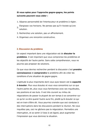 Si vous optez pour l’approche gagne-gagne, les points
suivants peuvent vous aider :
1. Séparez personnalité de l’interlocuteur et problème à régler.
2.

Elargissez vos horizons. Ne pensez pas qu’il n’existe qu’une
solution.

3. Recherchez une solution, pas un affrontement.
4. Organisez une rencontre constructive.

2. Discussion du problème
Un aspect important dans une négociation est de discuter le
problème. Il est important que vous compreniez les problèmes et
les objectifs de l’autre partie. Sans cette compréhension, vous ne
pourrez pas proposer de solutions.
Ce que vous devriez rechercher pendant la discussion c’est prendre
connaissance et comprendre le problème afin de créer les
conditions d’une situation de gagne-gagne.
L’aptitude la plus importante dont vous ayez besoin est la capacité
à écouter. Plus vous écoutez et vous vous concentrez sur ce que
l’autre partie dit, plus vous vous familiarisez avec ses inquiétudes,
ses positions et ses buts. Il est très courant au milieu de
négociations de passer la plupart de son temps à se concentrer sur
ce qu’on va dire quand l’autre aura fini, plutôt qu’à écouter ce qui
est en train d’être dit. Vous pourriez craindre que ceci conduise à
des interruptions dans les discussions pendant la réunion. Ne vous
inquiétez pas, ceci ne gâchera pas la négociation. Permettre une
interruption, et se sentir à l’aise à cet égard, peut augmenter
l’impression que vous dominez la situation.

95

 