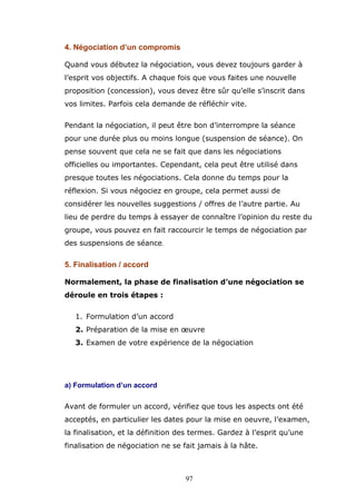 4. Négociation d’un compromis
Quand vous débutez la négociation, vous devez toujours garder à
l’esprit vos objectifs. A chaque fois que vous faites une nouvelle
proposition (concession), vous devez être sûr qu’elle s’inscrit dans
vos limites. Parfois cela demande de réfléchir vite.
Pendant la négociation, il peut être bon d’interrompre la séance
pour une durée plus ou moins longue (suspension de séance). On
pense souvent que cela ne se fait que dans les négociations
officielles ou importantes. Cependant, cela peut être utilisé dans
presque toutes les négociations. Cela donne du temps pour la
réflexion. Si vous négociez en groupe, cela permet aussi de
considérer les nouvelles suggestions / offres de l’autre partie. Au
lieu de perdre du temps à essayer de connaître l’opinion du reste du
groupe, vous pouvez en fait raccourcir le temps de négociation par
des suspensions de séance.

5. Finalisation / accord
Normalement, la phase de finalisation d’une négociation se
déroule en trois étapes :
1. Formulation d’un accord
2. Préparation de la mise en oeuvre
3. Examen de votre expérience de la négociation

a) Formulation d’un accord
Avant de formuler un accord, vérifiez que tous les aspects ont été
acceptés, en particulier les dates pour la mise en oeuvre, l’examen,
la finalisation, et la définition des termes. Gardez à l’esprit qu’une
finalisation de négociation ne se fait jamais à la hâte.

97

 