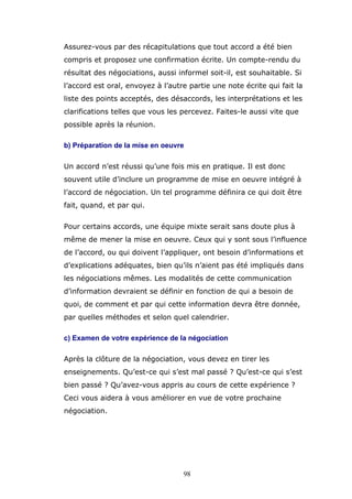 Assurez-vous par des récapitulations que tout accord a été bien
compris et proposez une confirmation écrite. Un compte-rendu du
résultat des négociations, aussi informel soit-il, est souhaitable. Si
l’accord est oral, envoyez à l’autre partie une note écrite qui fait la
liste des points acceptés, des désaccords, les interprétations et les
clarifications telles que vous les percevez. Faites-le aussi vite que
possible après la réunion.
b) Préparation de la mise en oeuvre
Un accord n’est réussi qu’une fois mis en pratique. Il est donc
souvent utile d’inclure un programme de mise en oeuvre intégré à
l’accord de négociation. Un tel programme définira ce qui doit être
fait, quand, et par qui.
Pour certains accords, une équipe mixte serait sans doute plus à
même de mener la mise en oeuvre. Ceux qui y sont sous l’influence
de l’accord, ou qui doivent l’appliquer, ont besoin d’informations et
d’explications adéquates, bien qu’ils n’aient pas été impliqués dans
les négociations mêmes. Les modalités de cette communication
d’information devraient se définir en fonction de qui a besoin de
quoi, de comment et par qui cette information devra être donnée,
par quelles méthodes et selon quel calendrier.
c) Examen de votre expérience de la négociation
Après la clôture de la négociation, vous devez en tirer les
enseignements. Qu’est-ce qui s’est mal passé ? Qu’est-ce qui s’est
bien passé ? Qu’avez-vous appris au cours de cette expérience ?
Ceci vous aidera à vous améliorer en vue de votre prochaine
négociation.

98

 