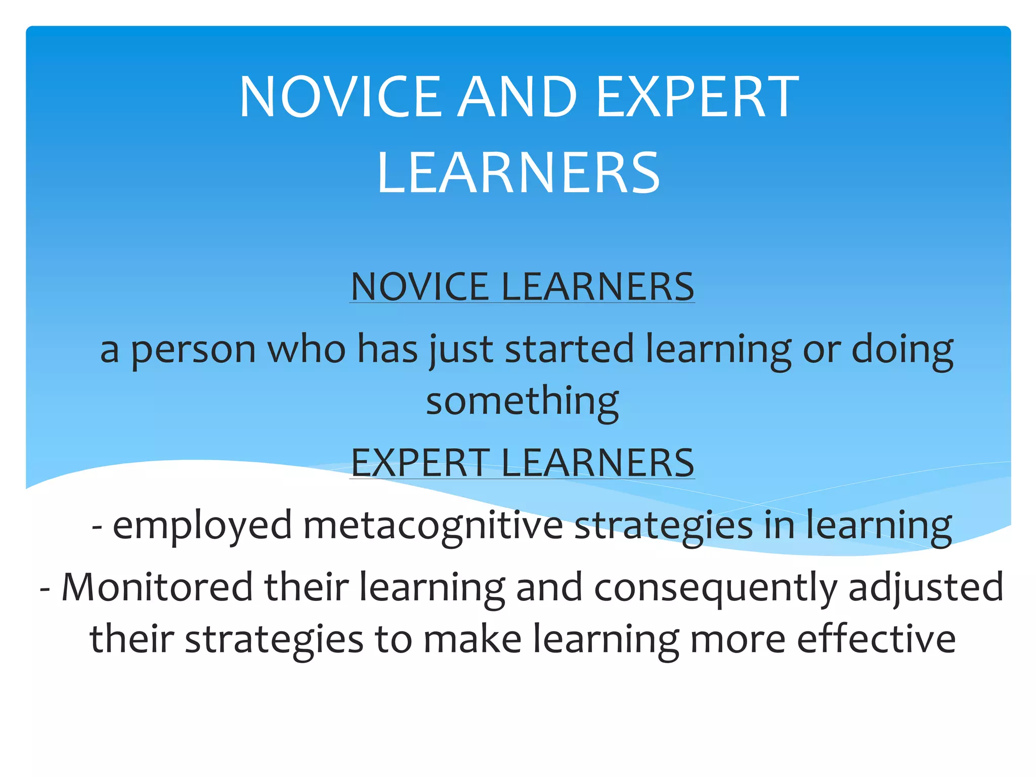 NOVICE AND EXPERT
LEARNERS
NOVICE LEARNERS
a person who has just started learning or doing
something
EXPERT LEARNERS
- employed metacognitive strategies in learning
- Monitored their learning and consequently adjusted
their strategies to make learning more effective
 