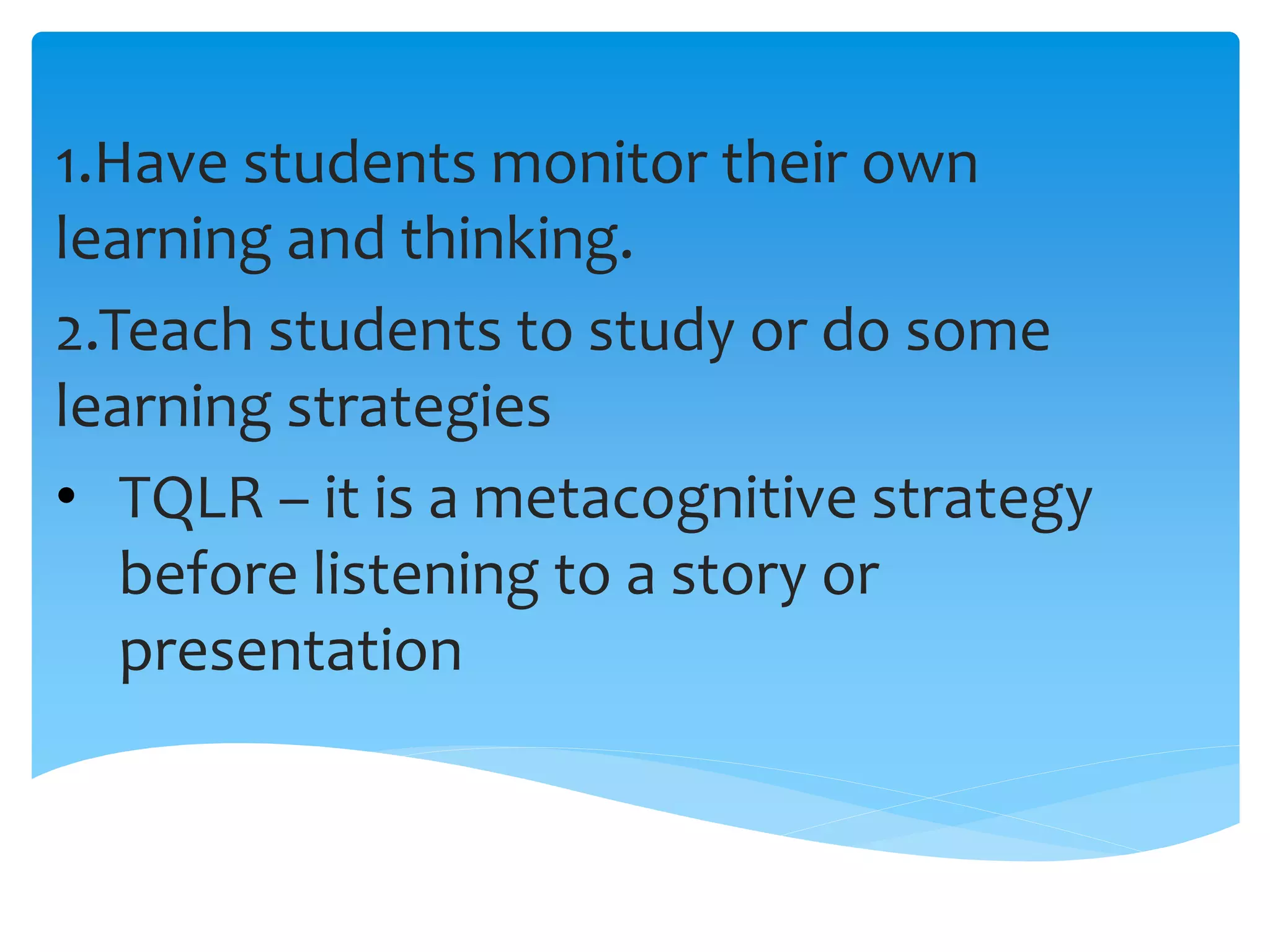 1.Have students monitor their own
learning and thinking.
2.Teach students to study or do some
learning strategies
• TQLR – it is a metacognitive strategy
before listening to a story or
presentation
 
