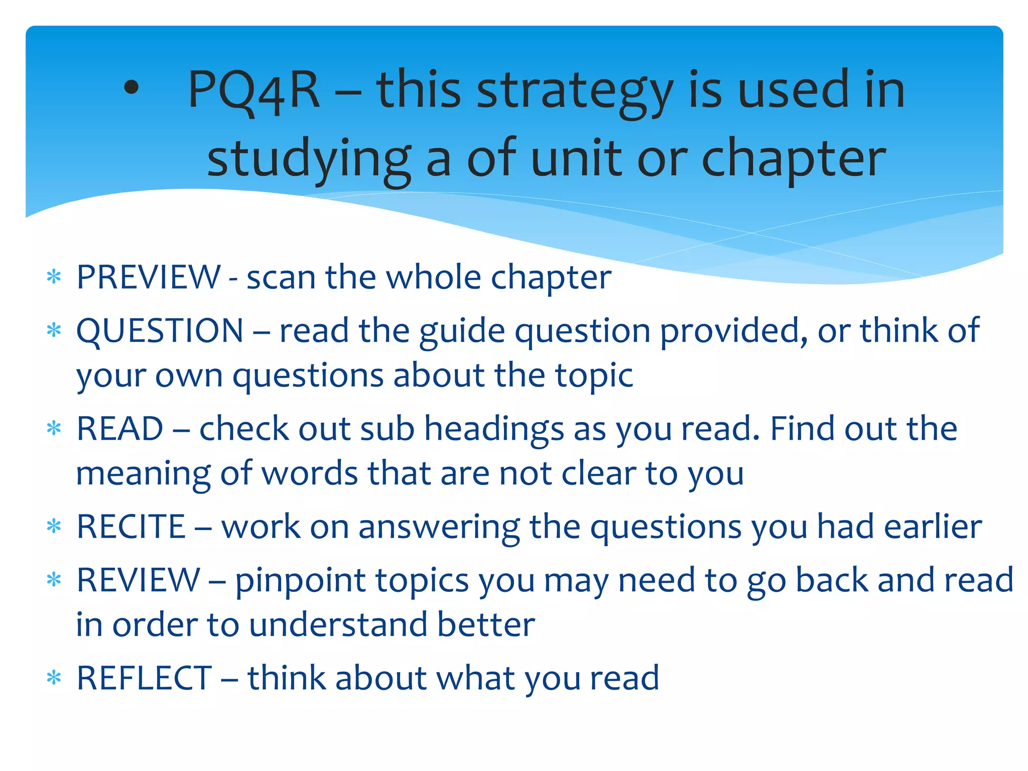  PREVIEW - scan the whole chapter
 QUESTION – read the guide question provided, or think of
your own questions about the topic
 READ – check out sub headings as you read. Find out the
meaning of words that are not clear to you
 RECITE – work on answering the questions you had earlier
 REVIEW – pinpoint topics you may need to go back and read
in order to understand better
 REFLECT – think about what you read
• PQ4R – this strategy is used in
studying a of unit or chapter
 