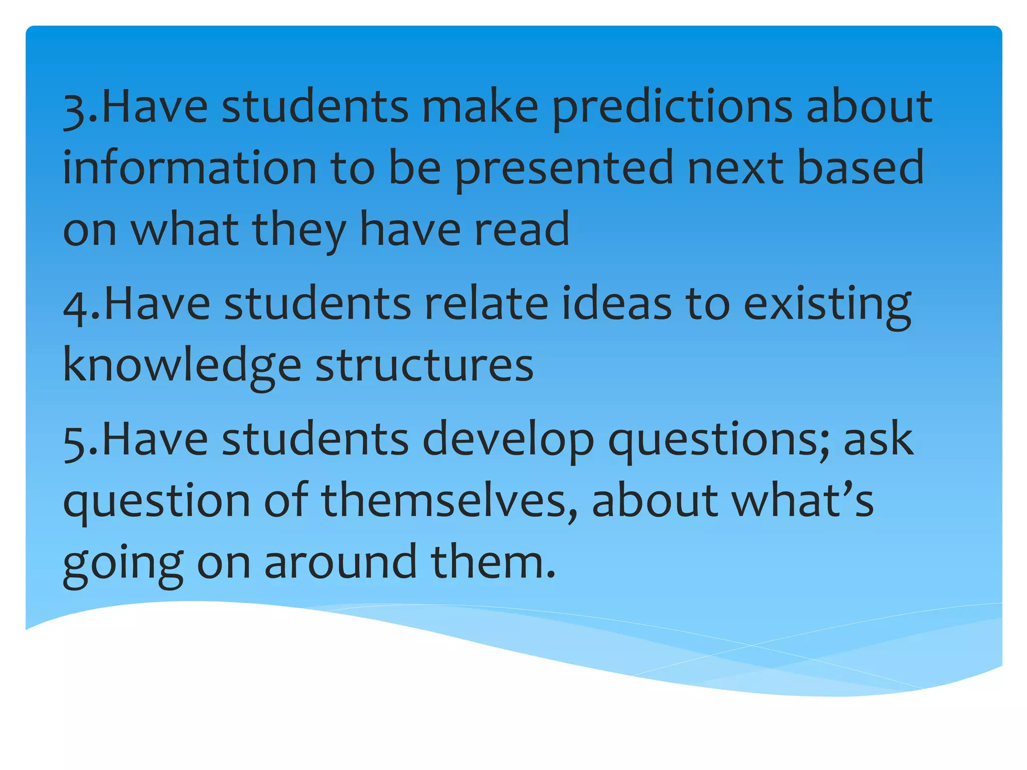 3.Have students make predictions about
information to be presented next based
on what they have read
4.Have students relate ideas to existing
knowledge structures
5.Have students develop questions; ask
question of themselves, about what’s
going on around them.
 