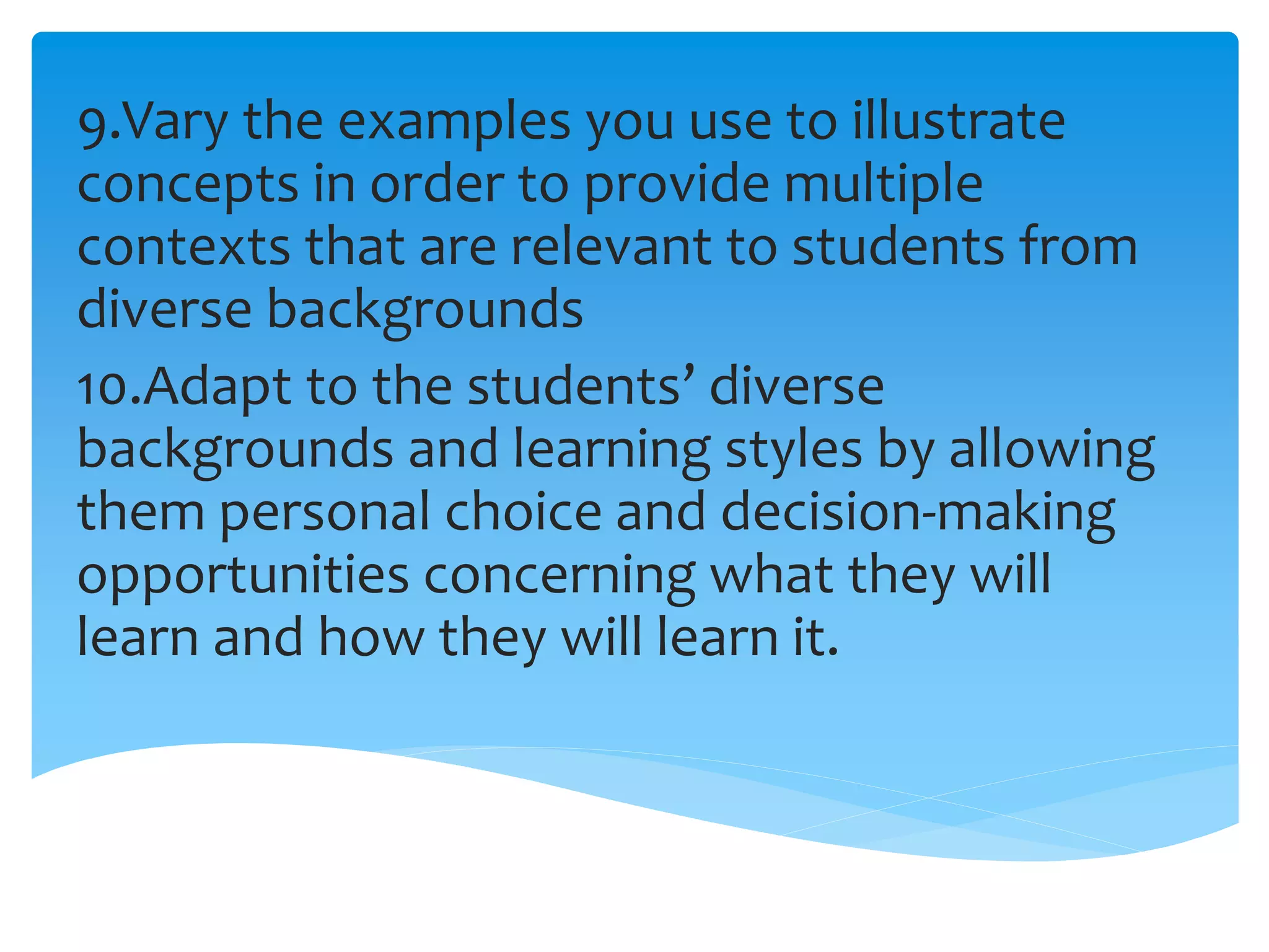9.Vary the examples you use to illustrate
concepts in order to provide multiple
contexts that are relevant to students from
diverse backgrounds
10.Adapt to the students’ diverse
backgrounds and learning styles by allowing
them personal choice and decision-making
opportunities concerning what they will
learn and how they will learn it.
 