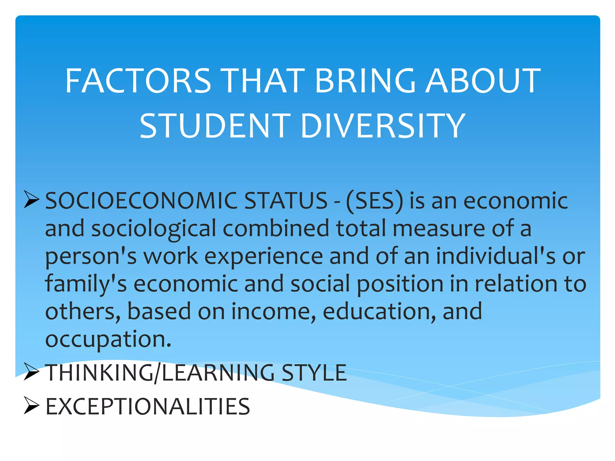 FACTORS THAT BRING ABOUT
STUDENT DIVERSITY
SOCIOECONOMIC STATUS - (SES) is an economic
and sociological combined total measure of a
person's work experience and of an individual's or
family's economic and social position in relation to
others, based on income, education, and
occupation.
THINKING/LEARNING STYLE
EXCEPTIONALITIES
 