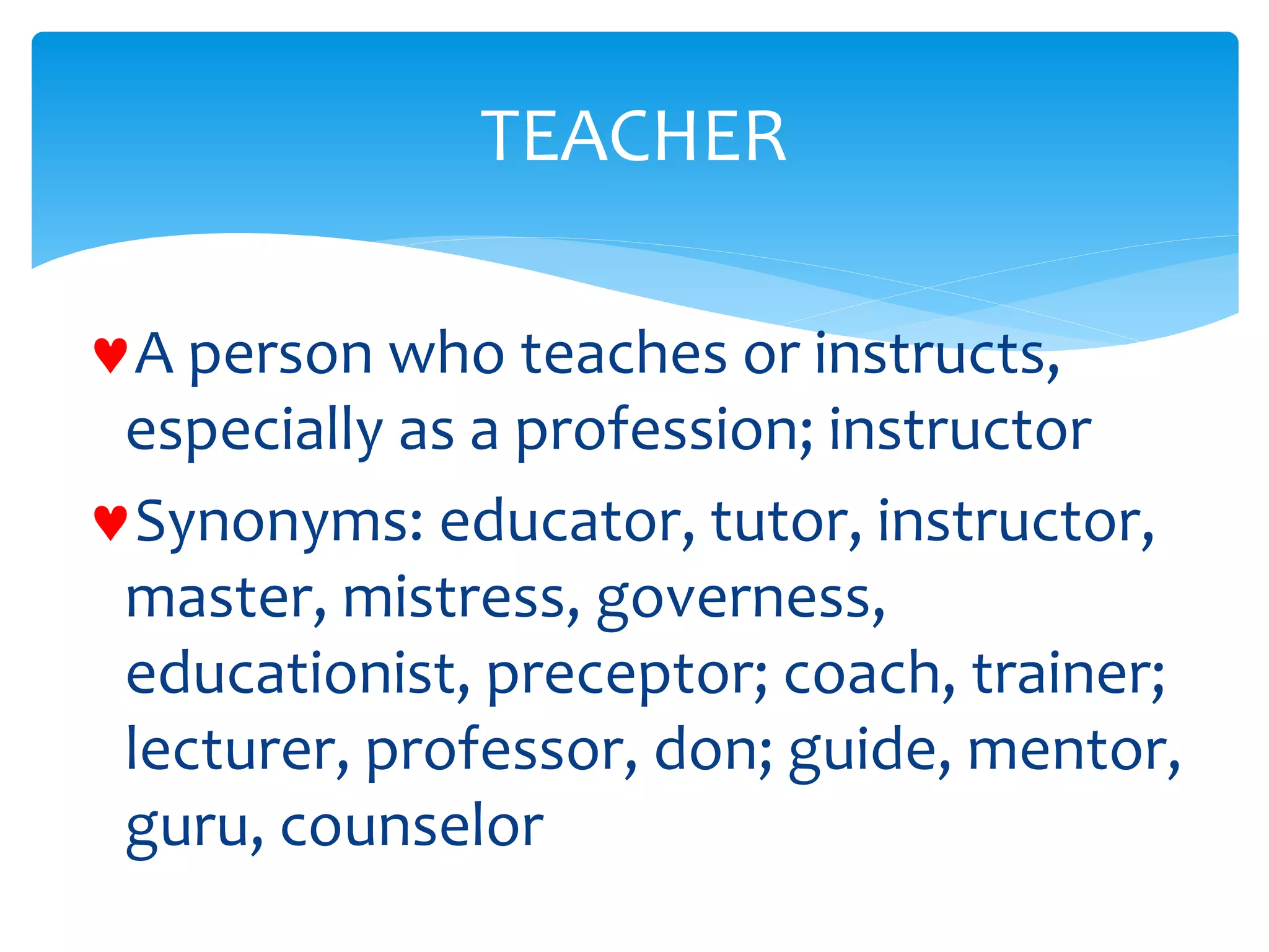 A person who teaches or instructs,
especially as a profession; instructor
Synonyms: educator, tutor, instructor,
master, mistress, governess,
educationist, preceptor; coach, trainer;
lecturer, professor, don; guide, mentor,
guru, counselor
TEACHER
 