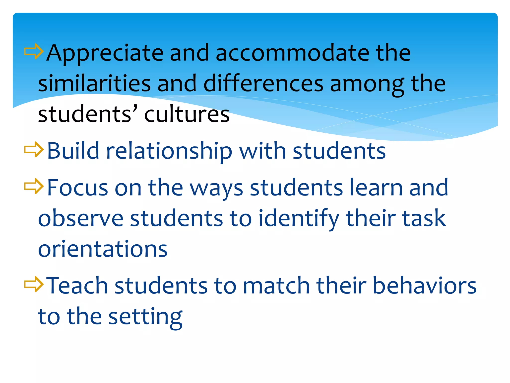Appreciate and accommodate the
similarities and differences among the
students’ cultures
Build relationship with students
Focus on the ways students learn and
observe students to identify their task
orientations
Teach students to match their behaviors
to the setting
 