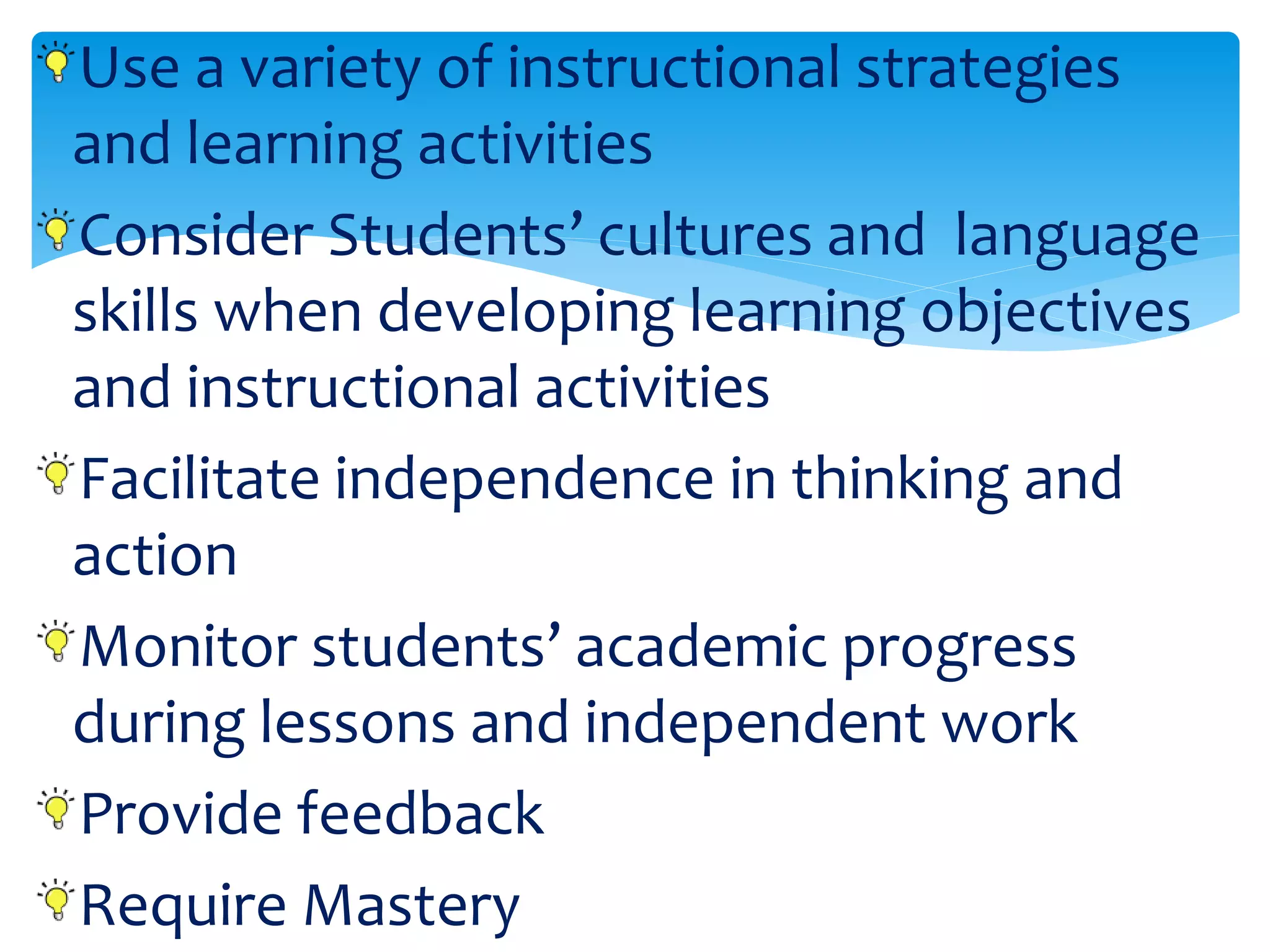 Use a variety of instructional strategies
and learning activities
Consider Students’ cultures and language
skills when developing learning objectives
and instructional activities
Facilitate independence in thinking and
action
Monitor students’ academic progress
during lessons and independent work
Provide feedback
Require Mastery
 