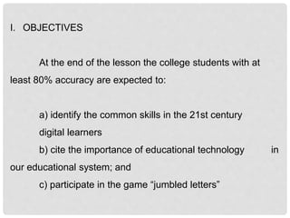 I. OBJECTIVES
At the end of the lesson the college students with at
least 80% accuracy are expected to:
a) identify the common skills in the 21st century
digital learners
b) cite the importance of educational technology in
our educational system; and
c) participate in the game “jumbled letters”
 