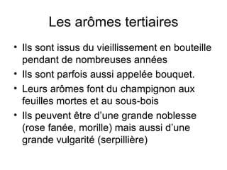 Les arômes tertiaires Ils sont issus du vieillissement en bouteille pendant de nombreuses années Ils sont parfois aussi appelée bouquet. Leurs arômes font du champignon aux feuilles mortes et au sous-bois Ils peuvent être d’une grande noblesse (rose fanée, morille) mais aussi d’une grande vulgarité (serpillière) 