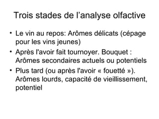 Trois stades de l’analyse olfactive Le vin au repos: Arômes délicats (cépage pour les vins jeunes) Après l'avoir fait tournoyer. Bouquet : Arômes secondaires actuels ou potentiels Plus tard (ou après l'avoir « fouetté »). Arômes lourds, capacité de vieillissement, potentiel 