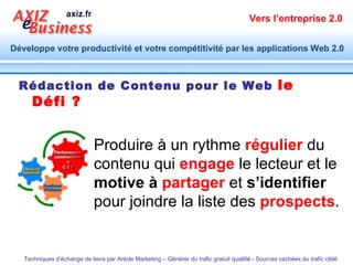 Rédaction de Contenu pour le Web   le Défi ? Produire à un rythme  régulier  du contenu qui  engage  le lecteur et le  motive à  partager  et  s’identifier  pour joindre la liste des  prospects . 