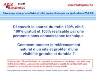 Vous pouvez diffuser librement ce document sur un support numérique : site web, blog, lettre d’information…Vous devez cependant diffuser la totalité de ce document sans l’altérer ou le modifier en conservant toutes les sources et URL. Découvrir la source du trafic 100% ciblé, 100% gratuit et 100% réalisable par une personne sans connaissance technique. Comment booster le référencement naturel d’un site et profiter d’une visibilité gratuite et durable ? 