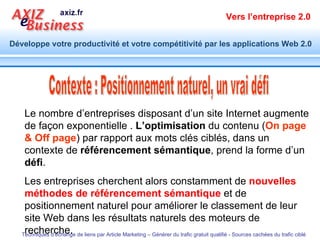 Contexte : Positionnement naturel, un vrai défi Le nombre d’entreprises disposant d’un site Internet augmente de façon exponentielle .  L’optimisation  du contenu ( On page & Off page ) par rapport aux mots clés ciblés, dans un contexte de  référencement sémantique , prend la forme d’un  défi . Les entreprises cherchent alors constamment de  nouvelles méthodes de référencement sémantique  et de positionnement naturel pour améliorer le classement de leur site Web dans les résultats naturels des moteurs de recherche. 