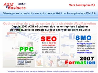   PPC Depuis 2002 AXIZ eBusiness aide les entreprises à générer du trafic qualifié et durable sur  leur site web ou point de vente SEO SMO For mat ion 2007 Bâtir le  cœur de votre stratégie  commerciale par la mise en ligne de site optimisé. Développer la  stratégie sociale  de l’entreprise et monter dans les résultats de recherche  par recommandation . Toucher l’Internaute au moment où il est  prêt à acheter  via des annonces adwords avec un budget maîtisé 