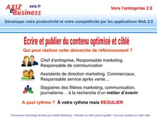 Ecrire et publier du contenu optimisé et ciblé Qui peut réaliser cette démarche de référencement ? A quel rythme ?  À votre rythme mais  REGULIER Chef d’entreprise, Responsable marketing,  Responsable de communication Assistants de direction marketing, Commerciaux, Responsable service après vente…  Stagiaires des filières marketing, communication, journalisme… à la recherche d’un  métier d’avenir 