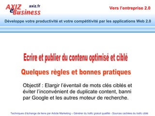 Quelques règles et bonnes pratiques  Ecrire et publier du contenu optimisé et ciblé Objectif : Elargir l’éventail de mots clés ciblés et éviter l’inconvénient de duplicate content, banni par Google et les autres moteur de recherche. 
