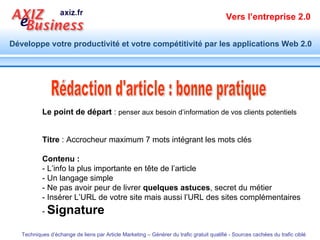 Titre  : Accrocheur maximum 7 mots intégrant les mots clés Contenu :   - L’info la plus importante en tête de l’article  - Un langage simple - Ne pas avoir peur de livrer  quelques astuces , secret du métier - Insérer L’URL de votre site mais aussi l’URL des sites complémentaires -  Signature   Rédaction d'article : bonne pratique Le point de départ  :  penser aux besoin d’information de vos clients potentiels 