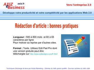 Rédaction d'article : bonnes pratiques Longueur :  500 à 800 mots  et 60 à 65 caractères par ligne Pour motiver sa reprise par d’autres sites. Format :  Texte. Utilisez Edit Pad Pro dont une version gratuite peut être téléchargée sur  http:// www.editpadpro.com / fr.html   