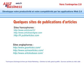 Sites francophones : http:// www.articlonet.fr /   http:// www.articlesenligne.com   http://fr.publiarticles.com Quelques sites de publications d'articles  Sites anglophones : http:// www.goarticles.com /   http:// www.ezinearticles.com /   http:// www.articlesbase.com /   