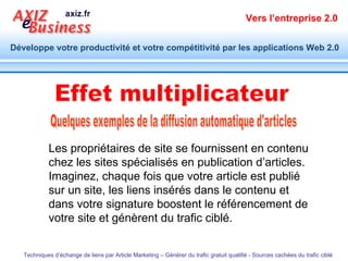 Quelques exemples de la diffusion automatique d'articles Effet multiplicateur Les propriétaires de site se fournissent en contenu chez les sites spécialisés en publication d’articles. Imaginez, chaque fois que votre article est publié sur un site, les liens insérés dans le contenu et dans votre signature boostent le référencement de votre site et génèrent du trafic ciblé. 