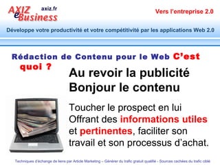 Rédaction de Contenu pour le Web   C’est quoi ? Au revoir la publicité Bonjour le contenu Toucher le prospect en lui Offrant des  informations utiles  et  pertinentes , faciliter son travail et son processus d’achat. 