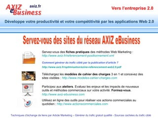 Servez-vous des  fiches pratiques  des méthodes Web Marketing :  http://www.axiz.fr/referencement-positionnement.xml Comment générer du trafic ciblé par la publication d’article ? http://www.axiz.fr/optimisation/ezine-referencement-web2.0.pdf   Téléchargez les  modèles de cahier des charges  3 en 1 et concevez des sites visibles :  http://www.modeles-cahier-charges.com Participez aux  ateliers . Evaluez les enjeux et les impacts de nouveaux outils et méthodes commerciaux sur votre activité.  Formez-vous .  http://www.axiz-ebusiness.com   Utilisez en ligne des outils pour réaliser vos actions commerciales au quotidien :  http://www.actionscommerciales.com   Servez-vous des sites du réseau AXIZ eBusiness 