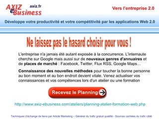 L'entreprise n'a jamais été autant exposée à la concurrence. L'internaute cherche sur Google mais aussi sur de  nouveaux genres d'annuaires  et de  places de marché  : Facebook, Twitter, Flux RSS, Google Maps… Connaissance des nouvelles méthodes  pour toucher la bonne personne au bon moment et au bon endroit devient vitale. Venez actualiser vos connaissances et vos compétences lors d'un atelier ou une formation  Ne laissez pas le hasard choisir pour vous ! http://www.axiz-ebusiness.com/ateliers/planning-atelier-formation-web.php   