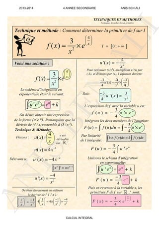 3
( )
4
u
F u e k
−
= +
3
( ) '
4
u
F u u e= − ∫
( ) 2
3 3
'
4
u x
x
−
=
Technique et méthode : Comment déterminer la primitive de f sur I
Voici une solution :
4
2
3
( ) x
f x e
x
 
 
 
= × ] [0 ;I = + ∞
Le schéma d’intégration en
exponentielle étant le suivant:
On désire obtenir une expression
de la forme (u’e u). Remarquons que la
dérivée de (4 / x) ressemble à (3 / x 2).
Technique & Méthode:
Posons :
Dérivons u:
( ) 1
'n n
x nx −
=
1
( ) 4u x x−
=
2
'( ) 4u x x−
= −
Ou bien directement en utilisant
la dérivée de ( 1 / x ):
'
2
1 1
x x
− 
= 
 
2
4
'( )u x
x
−
=
'
2 2
1 1 4
4 4
x x x
− −   
= × =   
   
u est
dérivable
sur +
*.
Pour retrouver (3/x2), multiplions u’(x) par
(-3), et divisons par (4), l’équation devient:
2
4
'( )u x
x
= −
2
3 4 3
'( )
4 4
u x
x
− − − 
= × 
 
Soit:
L’expression de f avec la variable u est:
Par linéarité
de l’intégrale:
Intégrons les deux membres de l’équation:
Utilisons le schéma d’intégration
en exponentielle:
Puis en revenant à la variable x, les
primitives F de f sur +
*. sont:
4
3
( )
4
x
F x e k
 
 
 
= − × +
( ) ( )k f x dx k f x dx× =∫ ∫
TECHNIQUES ET METHODES
Techniques de recherches de primitives
ℝ
ℝ
4
2
3
( ) x
f x e
x
 
 
 
= ×
' u u
u e e k= +∫ 3
( ) '
4
u
f u u e= − ×
3
( ) ( ) '
4
u
F u f u du u e= = − ×∫ ∫
4
( )u x
x
=
' u u
u e e k= +∫
ANIS
BEN
ALI
2013-2014 4 ANNEE SECONDAIRE ANIS BEN ALI
CALCUL INTEGRAL
 