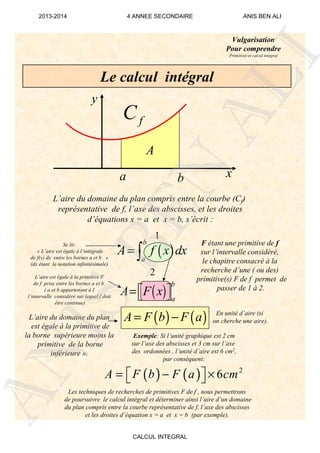 Vulgarisation
Pour comprendre
Primitives et calcul intégral
Le calcul intégral
x
y
A
fC
L’aire du domaine du plan compris entre la courbe (Cf)
représentative de f, l’axe des abscisses, et les droites
d’équations x = a et x = b, s’écrit :
( ) ( )A F b F a= −
F étant une primitive de f
sur l’intervalle considéré,
le chapitre consacré à la
recherche d’une ( ou des)
primitive(s) F de f permet de
passer de 1 à 2.
1
2
En unité d’aire (si
on cherche une aire).
Exemple: Si l’unité graphique est 2 cm
sur l’axe des abscisses et 3 cm sur l’axe
des ordonnées , l’unité d’aire est 6 cm2,
par conséquent:
( ) ( ) 2
6A F b F a cm= − ×  
Se lit:
« L’aire est égale à l’intégrale
de f(x) dx entre les bornes a et b »
(dx étant la notation infinitésimale)
L’aire est égale à la primitive F
de f prise entre les bornes a et b.
( a et b appartenant à I
l’intervalle considéré sur lequel f doit
être continue)
L’aire du domaine du plan
est égale à la primitive de
la borne supérieure moins la
primitive de la borne
inférieure ».
Les techniques de recherches de primitives F de f , nous permettrons
de poursuivre le calcul intégral et déterminer ainsi l’aire d’un domaine
du plan compris entre la courbe représentative de f, l’axe des abscisses
et les droites d’équation x = a et x = b (par exemple).
a b
( )
b
a
A f x dx= ∫
( )
b
a
A F x=  
ANIS
BEN
ALI
2013-2014 4 ANNEE SECONDAIRE ANIS BEN ALI
CALCUL INTEGRAL
 